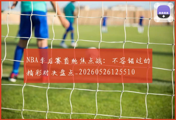 NBA季后赛首轮焦点战：不容错过的精彩对决盘点_20260526125510