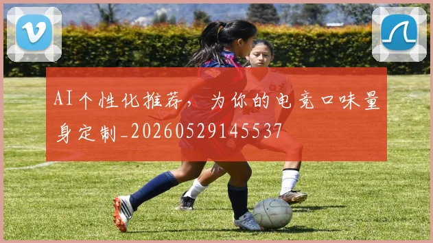 AI个性化推荐，为你的电竞口味量身定制_20260529145537