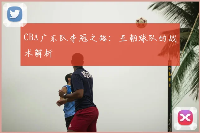 CBA广东队夺冠之路:王朝球队的战术解析