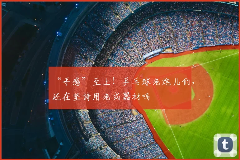 “手感”至上！乒乓球老炮儿们，还在坚持用老式器材吗
