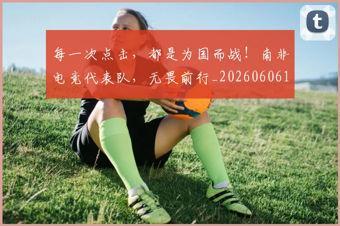 每一次点击，都是为国而战！南非电竞代表队，无畏前行_20260606145836