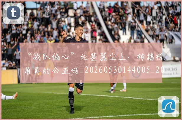 “战队偏心”论甚嚣尘上，转播视角真的公正吗_20260530144005_20260702172739