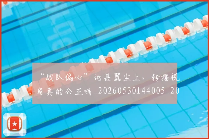“战队偏心”论甚嚣尘上，转播视角真的公正吗_20260530144005_20260702172739