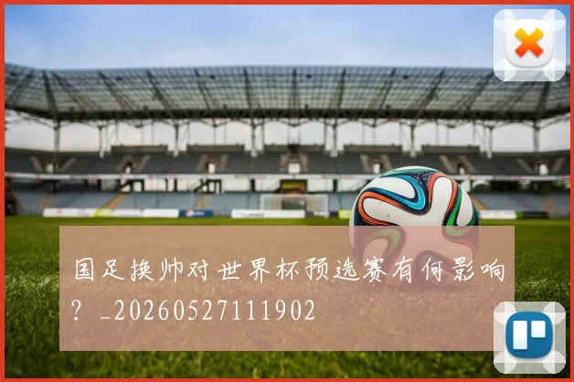 国足换帅对世界杯预选赛有何影响？_20260527111902
